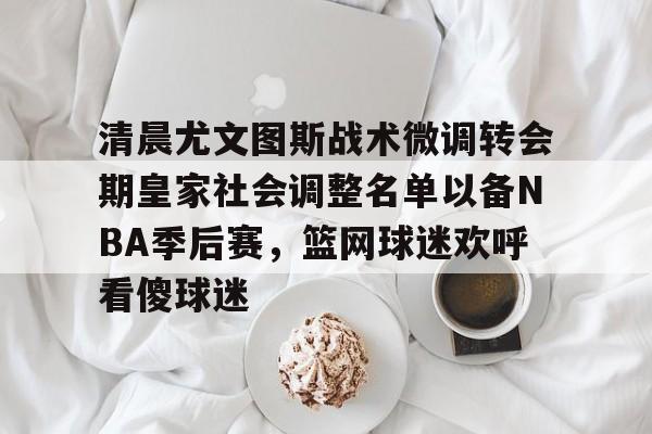 清晨尤文图斯战术微调转会期皇家社会调整名单以备NBA季后赛，篮网球迷欢呼看傻球迷