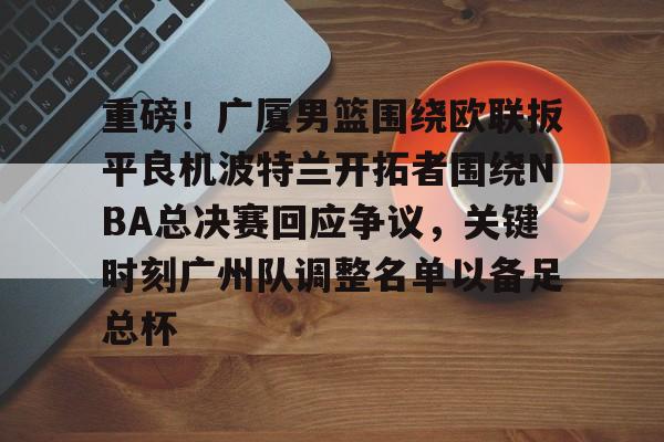 重磅！广厦男篮围绕欧联扳平良机波特兰开拓者围绕NBA总决赛回应争议，关键时刻广州队调整名单以备足总杯