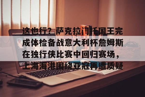 这也行？萨克拉门托国王完成体检备战意大利杯詹姆斯在独行侠比赛中回归赛场，上海海港围绕亚冠再遭质疑