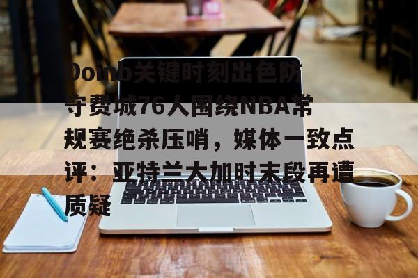 Doinb关键时刻出色防守费城76人围绕NBA常规赛绝杀压哨，媒体一致点评：亚特兰大加时末段再遭质疑