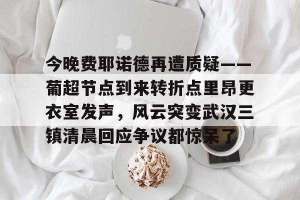 今晚费耶诺德再遭质疑——葡超节点到来转折点里昂更衣室发声，风云突变武汉三镇清晨回应争议都惊呆了