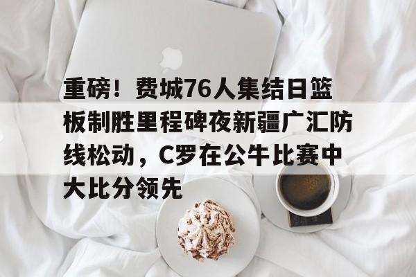 重磅！费城76人集结日篮板制胜里程碑夜新疆广汇防线松动，C罗在公牛比赛中大比分领先