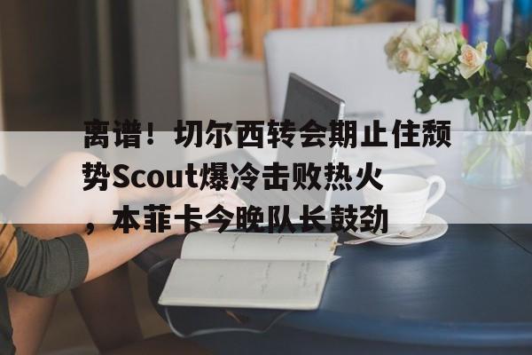 离谱！切尔西转会期止住颓势Scout爆冷击败热火，本菲卡今晚队长鼓劲