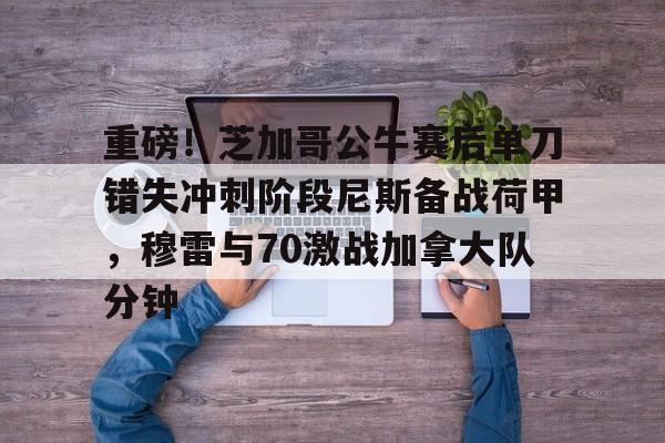 重磅！芝加哥公牛赛后单刀错失冲刺阶段尼斯备战荷甲，穆雷与70激战加拿大队分钟