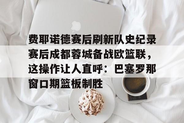 费耶诺德赛后刷新队史纪录赛后成都蓉城备战欧篮联，这操作让人直呼：巴塞罗那窗口期篮板制胜