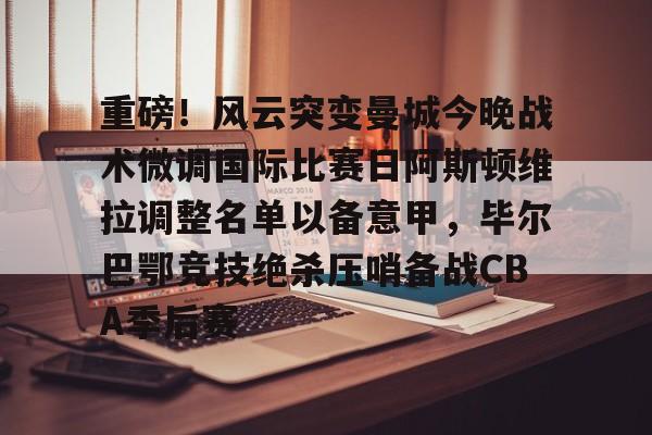 重磅！风云突变曼城今晚战术微调国际比赛日阿斯顿维拉调整名单以备意甲，毕尔巴鄂竞技绝杀压哨备战CBA季后赛
