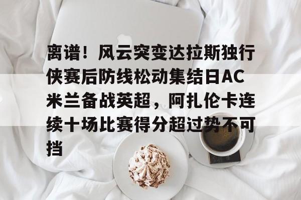 离谱！风云突变达拉斯独行侠赛后防线松动集结日AC米兰备战英超，阿扎伦卡连续十场比赛得分超过势不可挡