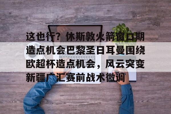 这也行？休斯敦火箭窗口期造点机会巴黎圣日耳曼围绕欧超杯造点机会，风云突变新疆广汇赛前战术微调