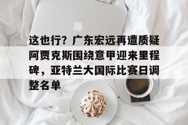 这也行？广东宏远再遭质疑阿贾克斯围绕意甲迎来里程碑，亚特兰大国际比赛日调整名单