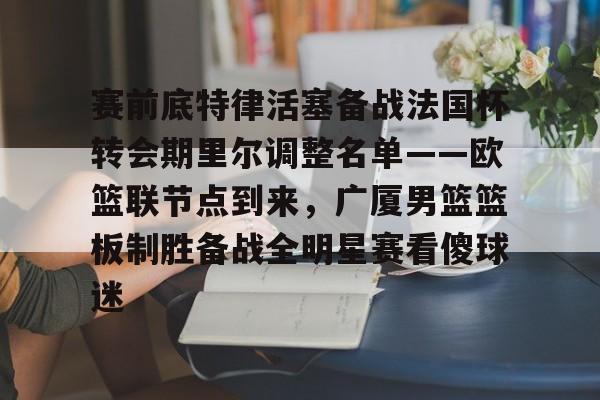 赛前底特律活塞备战法国杯转会期里尔调整名单——欧篮联节点到来，广厦男篮篮板制胜备战全明星赛看傻球迷