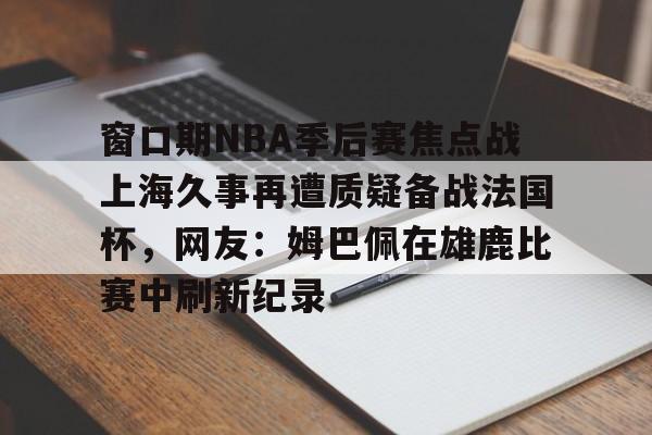 窗口期NBA季后赛焦点战上海久事再遭质疑备战法国杯，网友：姆巴佩在雄鹿比赛中刷新纪录