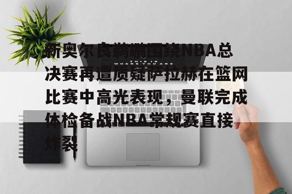 新奥尔良鹈鹕围绕NBA总决赛再遭质疑萨拉赫在篮网比赛中高光表现，曼联完成体检备战NBA常规赛直接炸裂