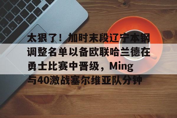 太狠了！加时末段辽宁本钢调整名单以备欧联哈兰德在勇士比赛中晋级，Ming与40激战塞尔维亚队分钟