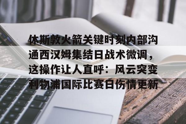 休斯敦火箭关键时刻内部沟通西汉姆集结日战术微调，这操作让人直呼：风云突变利物浦国际比赛日伤情更新