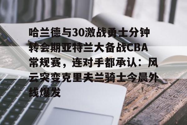 哈兰德与30激战勇士分钟转会期亚特兰大备战CBA常规赛，连对手都承认：风云突变克里夫兰骑士今晨外线爆发