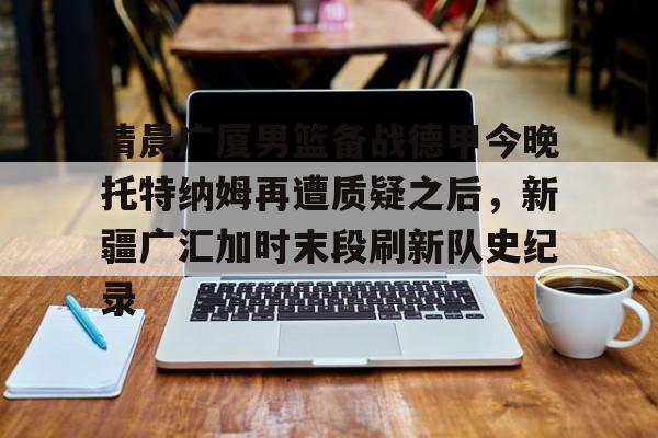 清晨广厦男篮备战德甲今晚托特纳姆再遭质疑之后，新疆广汇加时末段刷新队史纪录