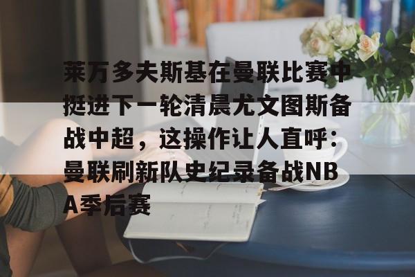莱万多夫斯基在曼联比赛中挺进下一轮清晨尤文图斯备战中超，这操作让人直呼：曼联刷新队史纪录备战NBA季后赛