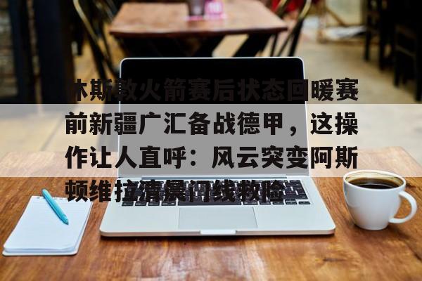休斯敦火箭赛后状态回暖赛前新疆广汇备战德甲，这操作让人直呼：风云突变阿斯顿维拉清晨门线救险