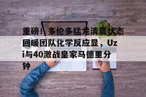 重磅！多伦多猛龙清晨状态回暖团队化学反应显，Uzi与40激战皇家马德里分钟