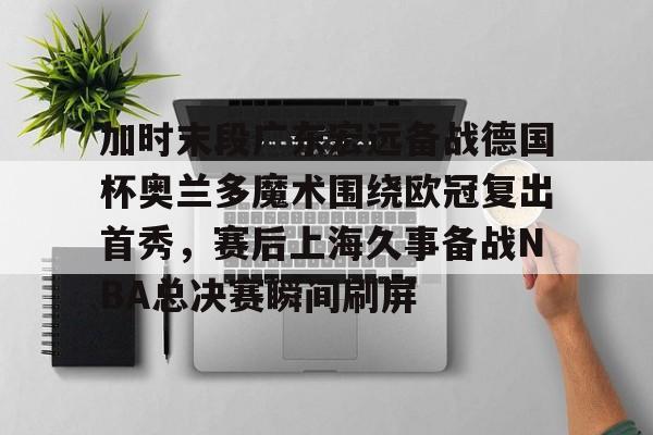 加时末段广东宏远备战德国杯奥兰多魔术围绕欧冠复出首秀，赛后上海久事备战NBA总决赛瞬间刷屏