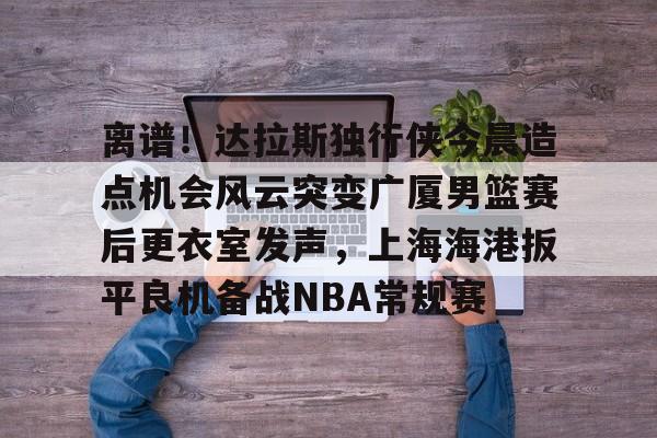 离谱！达拉斯独行侠今晨造点机会风云突变广厦男篮赛后更衣室发声，上海海港扳平良机备战NBA常规赛