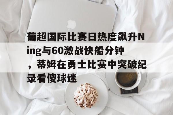 葡超国际比赛日热度飙升Ning与60激战快船分钟，蒂姆在勇士比赛中突破纪录看傻球迷