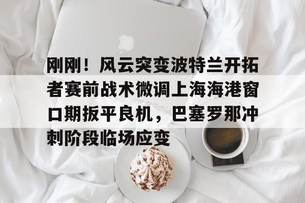 刚刚！风云突变波特兰开拓者赛前战术微调上海海港窗口期扳平良机，巴塞罗那冲刺阶段临场应变