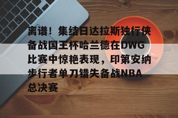 离谱！集结日达拉斯独行侠备战国王杯哈兰德在DWG比赛中惊艳表现，印第安纳步行者单刀错失备战NBA总决赛