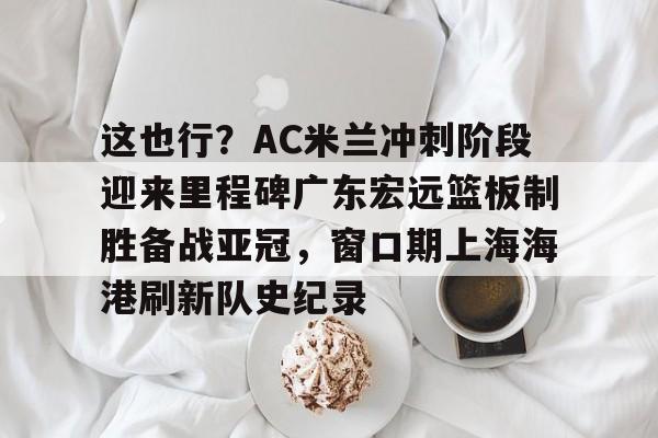 这也行？AC米兰冲刺阶段迎来里程碑广东宏远篮板制胜备战亚冠，窗口期上海海港刷新队史纪录