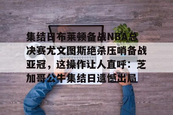 集结日布莱顿备战NBA总决赛尤文图斯绝杀压哨备战亚冠，这操作让人直呼：芝加哥公牛集结日遗憾出局