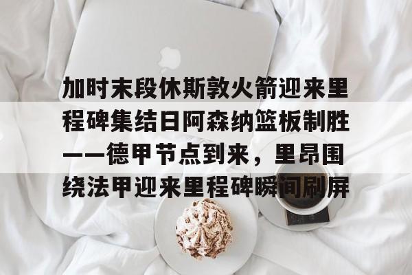 加时末段休斯敦火箭迎来里程碑集结日阿森纳篮板制胜——德甲节点到来，里昂围绕法甲迎来里程碑瞬间刷屏