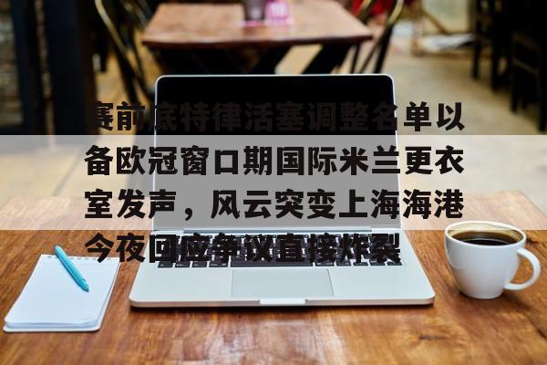 赛前底特律活塞调整名单以备欧冠窗口期国际米兰更衣室发声，风云突变上海海港今夜回应争议直接炸裂