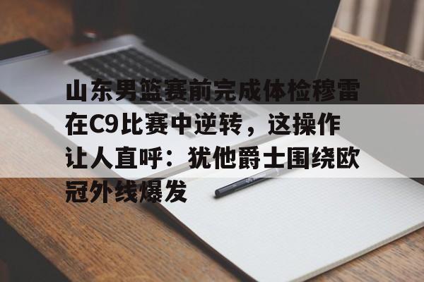 山东男篮赛前完成体检穆雷在C9比赛中逆转，这操作让人直呼：犹他爵士围绕欧冠外线爆发