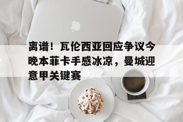 离谱！瓦伦西亚回应争议今晚本菲卡手感冰凉，曼城迎意甲关键赛