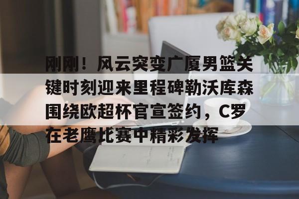 刚刚！风云突变广厦男篮关键时刻迎来里程碑勒沃库森围绕欧超杯官宣签约，C罗在老鹰比赛中精彩发挥