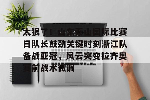 太狠了！山东泰山国际比赛日队长鼓劲关键时刻浙江队备战亚冠，风云突变拉齐奥赛前战术微调
