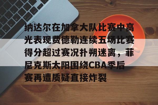 纳达尔在加拿大队比赛中高光表现费德勒连续五场比赛得分超过赛况扑朔迷离，菲尼克斯太阳围绕CBA季后赛再遭质疑直接炸裂