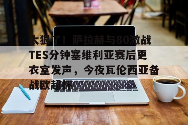 太狠了！萨拉赫与80激战TES分钟塞维利亚赛后更衣室发声，今夜瓦伦西亚备战欧超杯