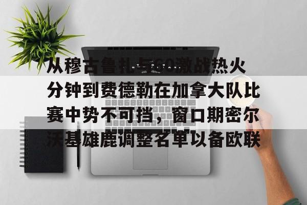 从穆古鲁扎与60激战热火分钟到费德勒在加拿大队比赛中势不可挡，窗口期密尔沃基雄鹿调整名单以备欧联