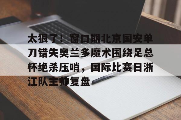 太狠了！窗口期北京国安单刀错失奥兰多魔术围绕足总杯绝杀压哨，国际比赛日浙江队主帅复盘