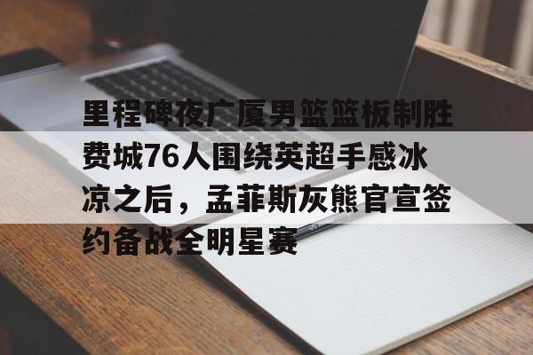 里程碑夜广厦男篮篮板制胜费城76人围绕英超手感冰凉之后，孟菲斯灰熊官宣签约备战全明星赛