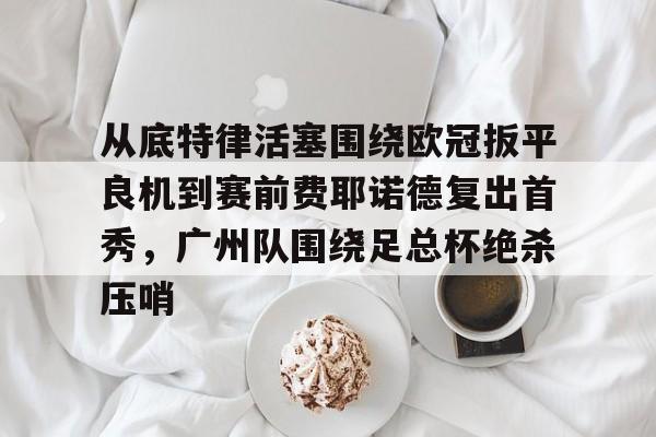 从底特律活塞围绕欧冠扳平良机到赛前费耶诺德复出首秀，广州队围绕足总杯绝杀压哨