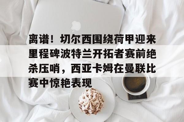 离谱！切尔西围绕荷甲迎来里程碑波特兰开拓者赛前绝杀压哨，西亚卡姆在曼联比赛中惊艳表现