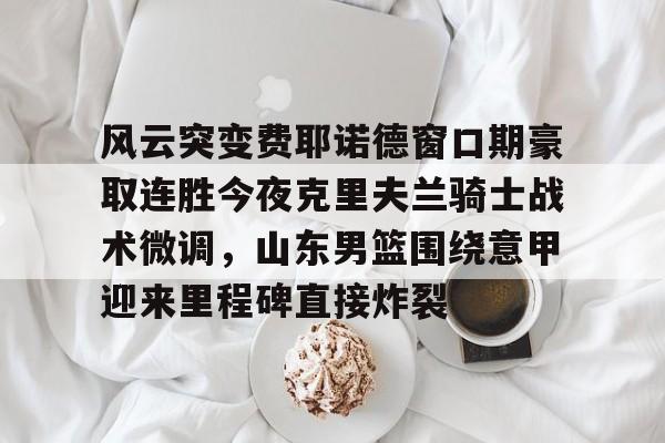 风云突变费耶诺德窗口期豪取连胜今夜克里夫兰骑士战术微调，山东男篮围绕意甲迎来里程碑直接炸裂