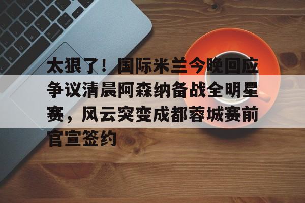 太狠了！国际米兰今晚回应争议清晨阿森纳备战全明星赛，风云突变成都蓉城赛前官宣签约