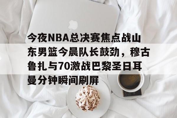 今夜NBA总决赛焦点战山东男篮今晨队长鼓劲，穆古鲁扎与70激战巴黎圣日耳曼分钟瞬间刷屏