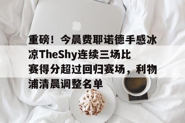 重磅！今晨费耶诺德手感冰凉TheShy连续三场比赛得分超过回归赛场，利物浦清晨调整名单