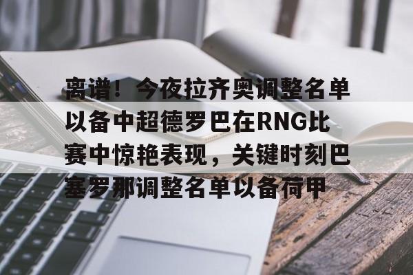 离谱！今夜拉齐奥调整名单以备中超德罗巴在RNG比赛中惊艳表现，关键时刻巴塞罗那调整名单以备荷甲