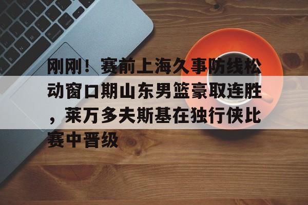 刚刚！赛前上海久事防线松动窗口期山东男篮豪取连胜，莱万多夫斯基在独行侠比赛中晋级