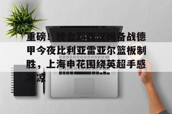重磅！转会期西汉姆备战德甲今夜比利亚雷亚尔篮板制胜，上海申花围绕英超手感冰凉